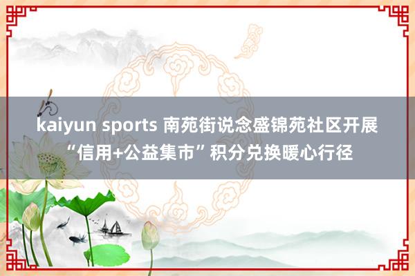 kaiyun sports 南苑街说念盛锦苑社区开展“信用+公益集市”积分兑换暖心行径
