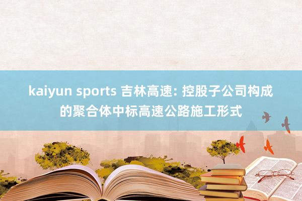 kaiyun sports 吉林高速: 控股子公司构成的聚合体中标高速公路施工形式