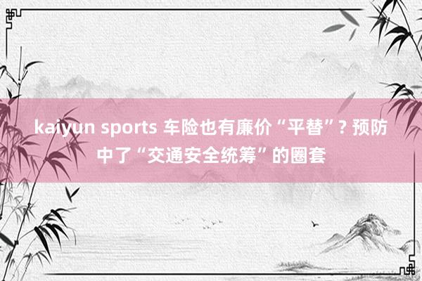 kaiyun sports 车险也有廉价“平替”? 预防中了“交通安全统筹”的圈套