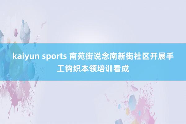 kaiyun sports 南苑街说念南新街社区开展手工钩织本领培训看成