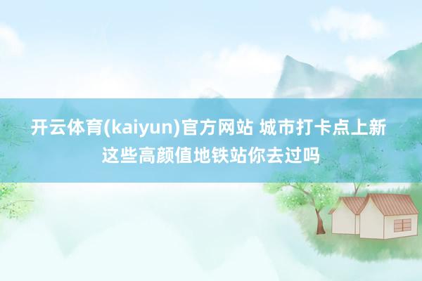 开云体育(kaiyun)官方网站 城市打卡点上新 这些高颜值地铁站你去过吗