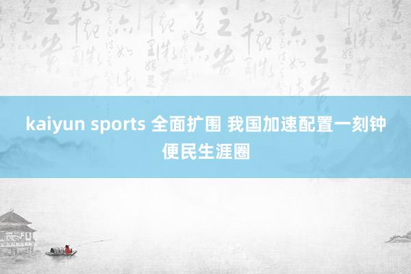 kaiyun sports 全面扩围 我国加速配置一刻钟便民生涯圈