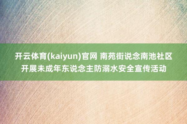 开云体育(kaiyun)官网 南苑街说念南池社区开展未成年东说念主防溺水安全宣传活动