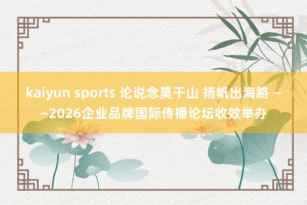 kaiyun sports 论说念莫干山 扬帆出海路 ——2026企业品牌国际传播论坛收效举办