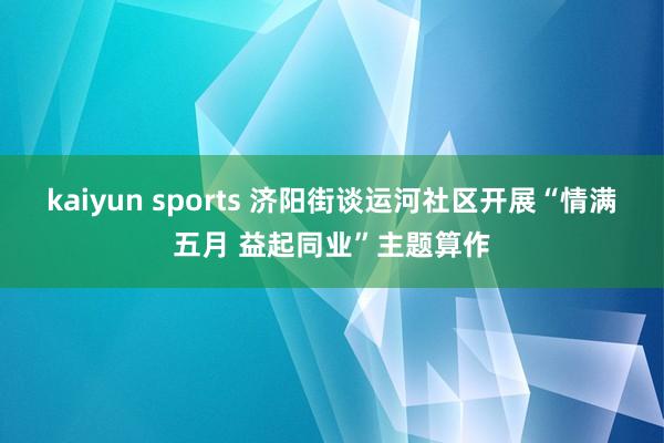 kaiyun sports 济阳街谈运河社区开展“情满五月 益起同业”主题算作