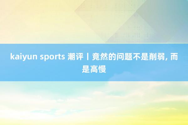 kaiyun sports 潮评丨竟然的问题不是削弱， 而是高慢