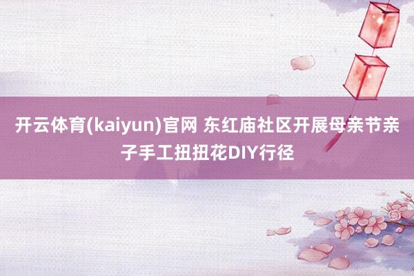 开云体育(kaiyun)官网 东红庙社区开展母亲节亲子手工扭扭花DIY行径