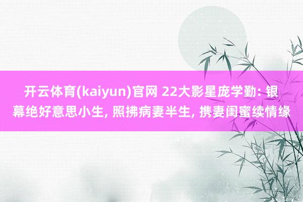 开云体育(kaiyun)官网 22大影星庞学勤: 银幕绝好意思小生， 照拂病妻半生， 携妻闺蜜续情缘