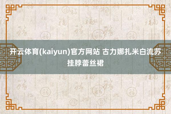 开云体育(kaiyun)官方网站 古力娜扎米白流苏挂脖蕾丝裙