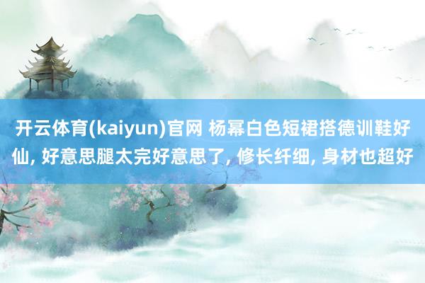 开云体育(kaiyun)官网 杨幂白色短裙搭德训鞋好仙， 好意思腿太完好意思了，<a href=