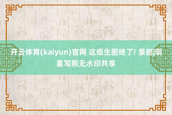 开云体育(kaiyun)官网 这组生图绝了! 景甜|明星写照无水印共享