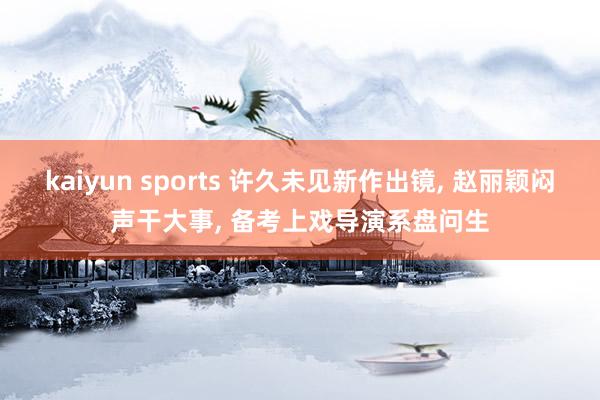 kaiyun sports 许久未见新作出镜， 赵丽颖闷声干大事， 备考上戏导演系盘问生