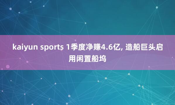 kaiyun sports 1季度净赚4.6亿， 造船巨头启用闲置船坞