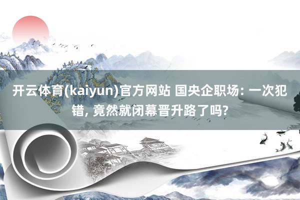 开云体育(kaiyun)官方网站 国央企职场: 一次犯错， 竟然就闭幕晋升路了吗?