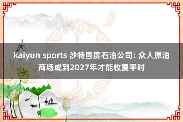 kaiyun sports 沙特国度石油公司: 众人原油商场或到2027年才能收复平时