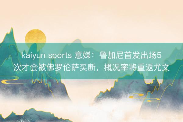 kaiyun sports 意媒：鲁加尼首发出场5次才会被佛罗伦萨买断，概况率将重返尤文