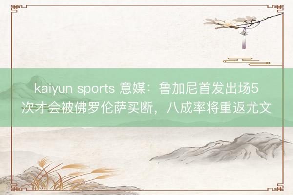 kaiyun sports 意媒：鲁加尼首发出场5次才会被佛罗伦萨买断，八成率将重返尤文