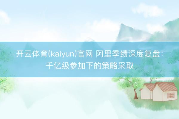 开云体育(kaiyun)官网 阿里季绩深度复盘：千亿级参加下的策略采取