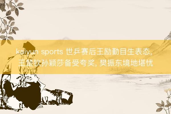 kaiyun sports 世乒赛后王励勤目生表态， 王楚钦孙颖莎备受夸奖， 樊振东境地堪忧
