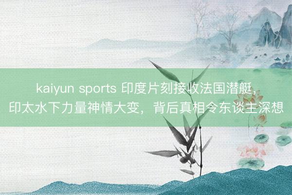 kaiyun sports 印度片刻接收法国潜艇，印太水下力量神情大变，背后真相令东谈主深想