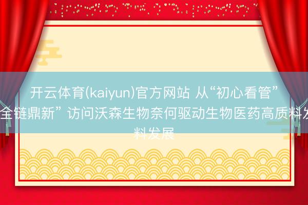 开云体育(kaiyun)官方网站 从“初心看管”到“全链鼎新” 访问沃森生物奈何驱动生物医药高质料发展