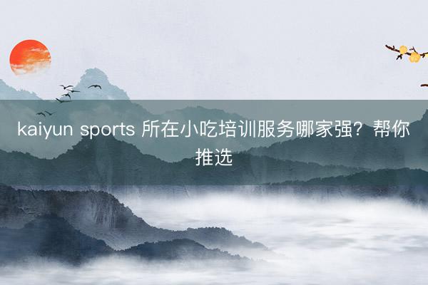 kaiyun sports 所在小吃培训服务哪家强？帮你推选