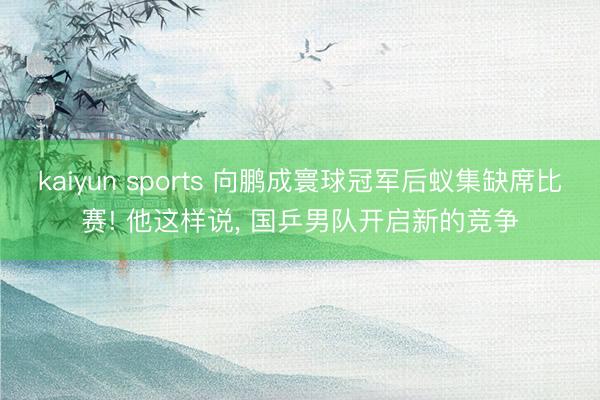kaiyun sports 向鹏成寰球冠军后蚁集缺席比赛! 他这样说， 国乒男队开启新的竞争
