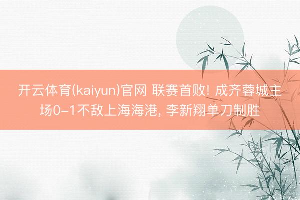 开云体育(kaiyun)官网 联赛首败! 成齐蓉城主场0-1不敌上海海港， 李新翔单刀制胜
