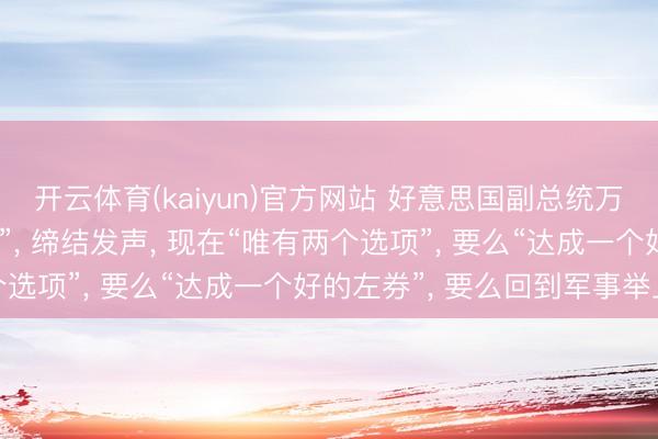 开云体育(kaiyun)官方网站 好意思国副总统万斯画出好意思方“红线”， 缔结发声， 现在“唯有两个选项”， 要么“达成一个好的左券”， 要么回到军事举止