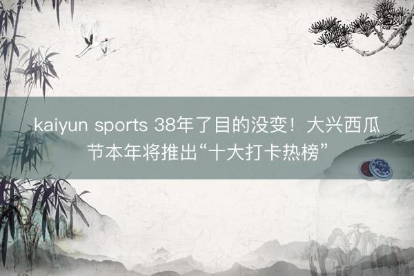 kaiyun sports 38年了目的没变！大兴西瓜节本年将推出“十大打卡热榜”