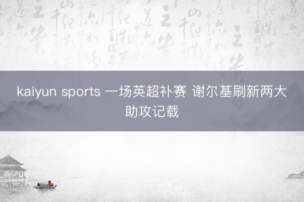 kaiyun sports 一场英超补赛 谢尔基刷新两大助攻记载