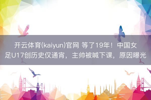 开云体育(kaiyun)官网 等了19年！中国女足U17创历史仅通宵，主帅被喊下课，原因曝光