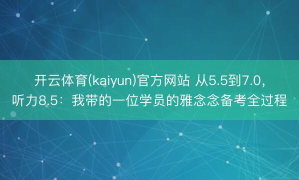 开云体育(kaiyun)官方网站 从5.5到7.0，听力8.5：我带的一位学员的雅念念备考全过程