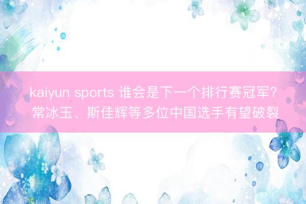 kaiyun sports 谁会是下一个排行赛冠军? 常冰玉、斯佳辉等多位中国选手有望破裂