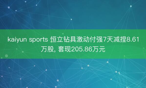kaiyun sports 恒立钻具激动付强7天减捏8.61万股， 套现205.86万元