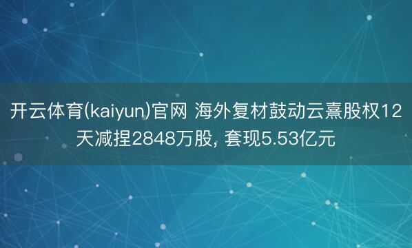 开云体育(kaiyun)官网 海外复材鼓动云熹股权12天减捏2848万股， 套现5.53亿元
