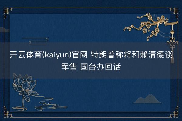 开云体育(kaiyun)官网 特朗普称将和赖清德谈军售 国台办回话