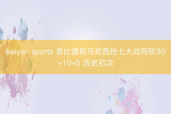 kaiyun sports 恩比德和马克西抢七大战同砍30+10+5 历史初次