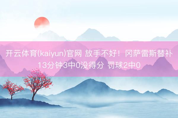 开云体育(kaiyun)官网 放手不好！冈萨雷斯替补13分钟3中0没得分 罚球2中0