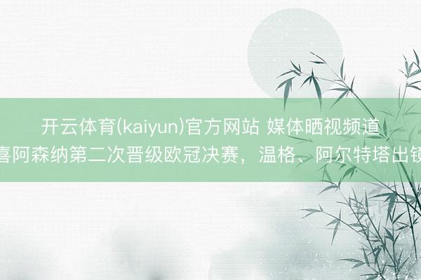 开云体育(kaiyun)官方网站 媒体晒视频道喜阿森纳第二次晋级欧冠决赛，温格、阿尔特塔出镜