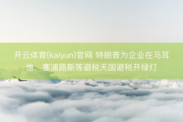 开云体育(kaiyun)官网 特朗普为企业在马耳他、塞浦路斯等避税天国避税开绿灯