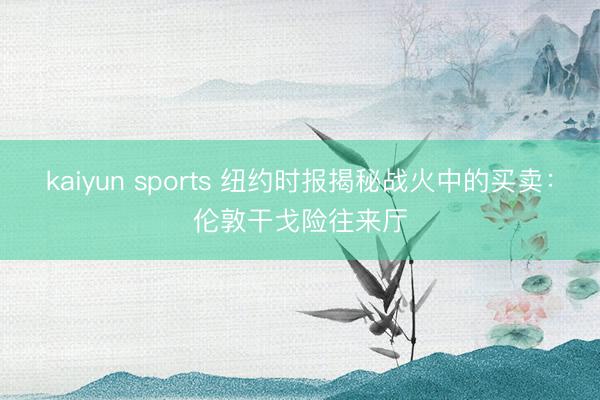 kaiyun sports 纽约时报揭秘战火中的买卖：伦敦干戈险往来厅