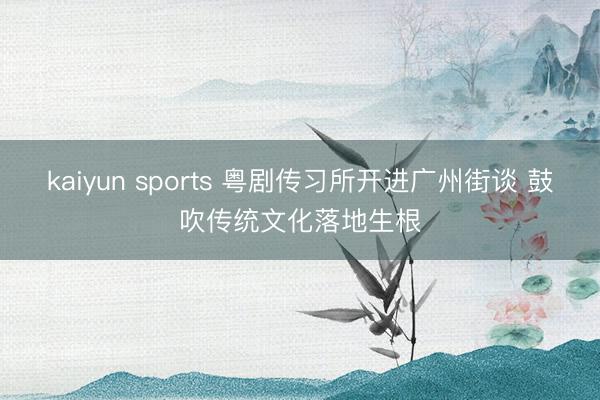 kaiyun sports 粤剧传习所开进广州街谈 鼓吹传统文化落地生根