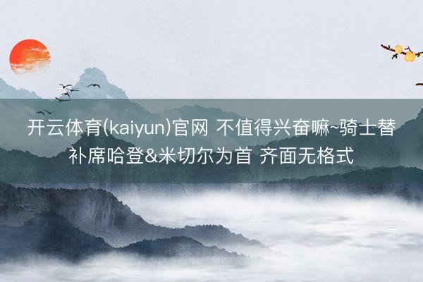 开云体育(kaiyun)官网 不值得兴奋嘛~骑士替补席哈登&米切尔为首 齐面无格式
