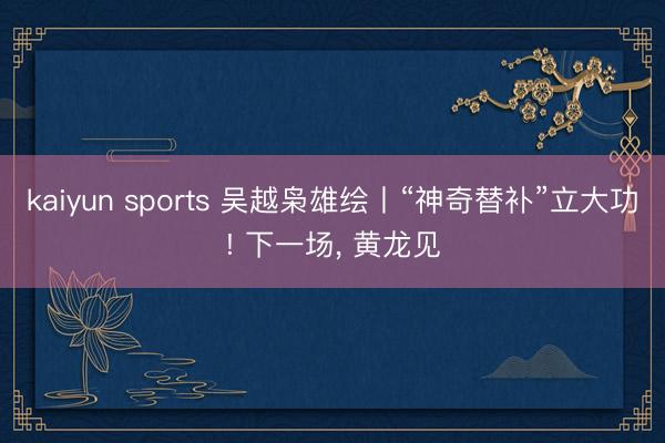 kaiyun sports 吴越枭雄绘丨“神奇替补”立大功! 下一场，<a href=