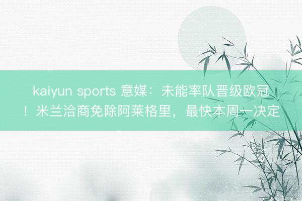 kaiyun sports 意媒：未能率队晋级欧冠！米兰洽商免除阿莱格里，最快本周一决定