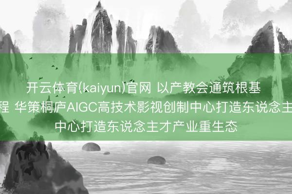 开云体育(kaiyun)官网 以产教会通筑根基 以AI翻新启新程 华策桐庐AIGC高技术影视创制中心打造东说念主才产业重生态