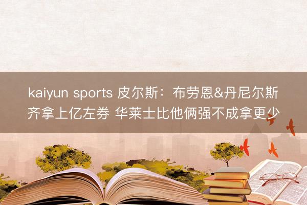 kaiyun sports 皮尔斯：布劳恩&丹尼尔斯齐拿上亿左券 华莱士比他俩强不成拿更少