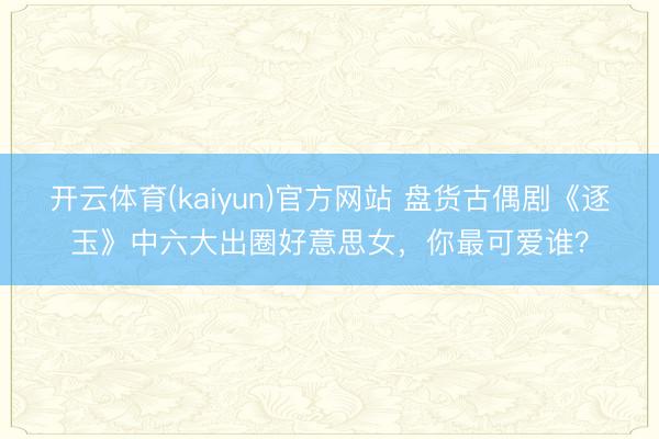 开云体育(kaiyun)官方网站 盘货古偶剧《逐玉》中六大出圈好意思女，你最可爱谁？