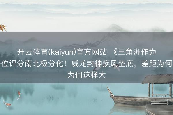 开云体育(kaiyun)官方网站 《三角洲作为》突击位评分南北极分化！威龙封神疾风垫底，差距为何这样大